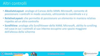 Altri controlli
• AbsoluteLayout: analogo al Canvas dello XAML Microsoft, consente di
posizionare i controlli in modo assoluto, utilizzando le coordinate x e y
• RelativeLayout: che permette di posizionare un elemento in maniera relativa
rispetto ad un altro controllo
• ScrollView: analogo allo ScrollViewer dello XAML Microsoft, abilita lo scrolling
nel caso in cui i controlli al suo interno occupino uno spazio maggiore
dell’altezza dello schermo
 