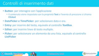 Controlli di inserimento dati
• Button: per interagire con l’applicazione
• Il contenuto viene impostato con la proprietà Text e l’evento di pressione si chiama
Clicked
• DatePicker e TimePicker: per selezionare data e ora.
• Entry: per inserire del testo, equivale al controllo TextBox.
• Editor: per inserire linee di testo multiple.
• Picker: per selezionare un elemento da una lista, equivale al controllo
ListPicker
 