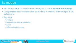 Le mappe
• Pacchetto a parte da installare tramite NuGet di nome Xamarin.Forms.Maps
• La registrazione del controllo deve essere fatta in maniera differente per le tre
piattaforme
• Supporta:
• Pushpin
• Geocoding e reverse geocoding
• Zoom
• Differenti tipi di mappa
 