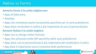 Nativo vs Forms
Xamarin.Forms è la scelta migliore per:
• Apps di Data entry
• Prototipi
• Apps che richiedono poche funzionalità specifiche per le varie piattaforme
• Apps dove condividere il codice è più importante di una UI personalizzata
Xamarin Nativo è la scelta migliore:
• Apps con un design molto ricercato
• Apps che utilizzano molte API specifiche delle varie piattaforme
• Apps dove una UI personalizzata è più importante del condividere il codice
• App dove è importante avere il massimo delle performance
 