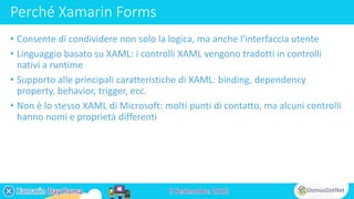 Perché Xamarin Forms
• Consente di condividere non solo la logica, ma anche l’interfaccia utente
• Linguaggio basato su XAML: i controlli XAML vengono tradotti in controlli
nativi a runtime
• Supporto alle principali caratteristiche di XAML: binding, dependency
property, behavior, trigger, ecc.
• Non è lo stesso XAML di Microsoft: molti punti di contatto, ma alcuni controlli
hanno nomi e proprietà differenti
 