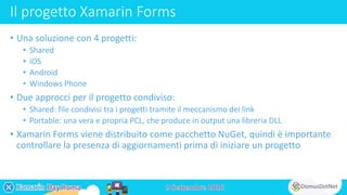 Il progetto Xamarin Forms
• Una soluzione con 4 progetti:
• Shared
• iOS
• Android
• Windows Phone
• Due approcci per il progetto condiviso:
• Shared: file condivisi tra i progetti tramite il meccanismo dei link
• Portable: una vera e propria PCL, che produce in output una libreria DLL
• Xamarin Forms viene distribuito come pacchetto NuGet, quindi è importante
controllare la presenza di aggiornamenti prima di iniziare un progetto
 