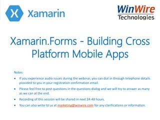 Xamarin.Forms - Building Cross
Platform Mobile Apps
Notes:
 If you experience audio issues during the webinar, you can dial in through telephone details
provided to you in your registration confirmation email.
 Please feel free to post questions in the questions dialog and we will try to answer as many
as we can at the end.
 Recording of this session will be shared in next 24-48 hours.
 You can also write to us at marketing@winwire.com for any clarifications or information.
 