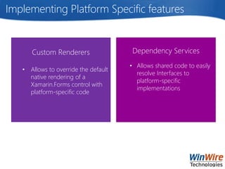 Implementing Platform Specific features
Custom Renderers
• Allows to override the default
native rendering of a
Xamarin.Forms control with
platform-specific code
Dependency Services
• Allows shared code to easily
resolve Interfaces to
platform-specific
implementations
 