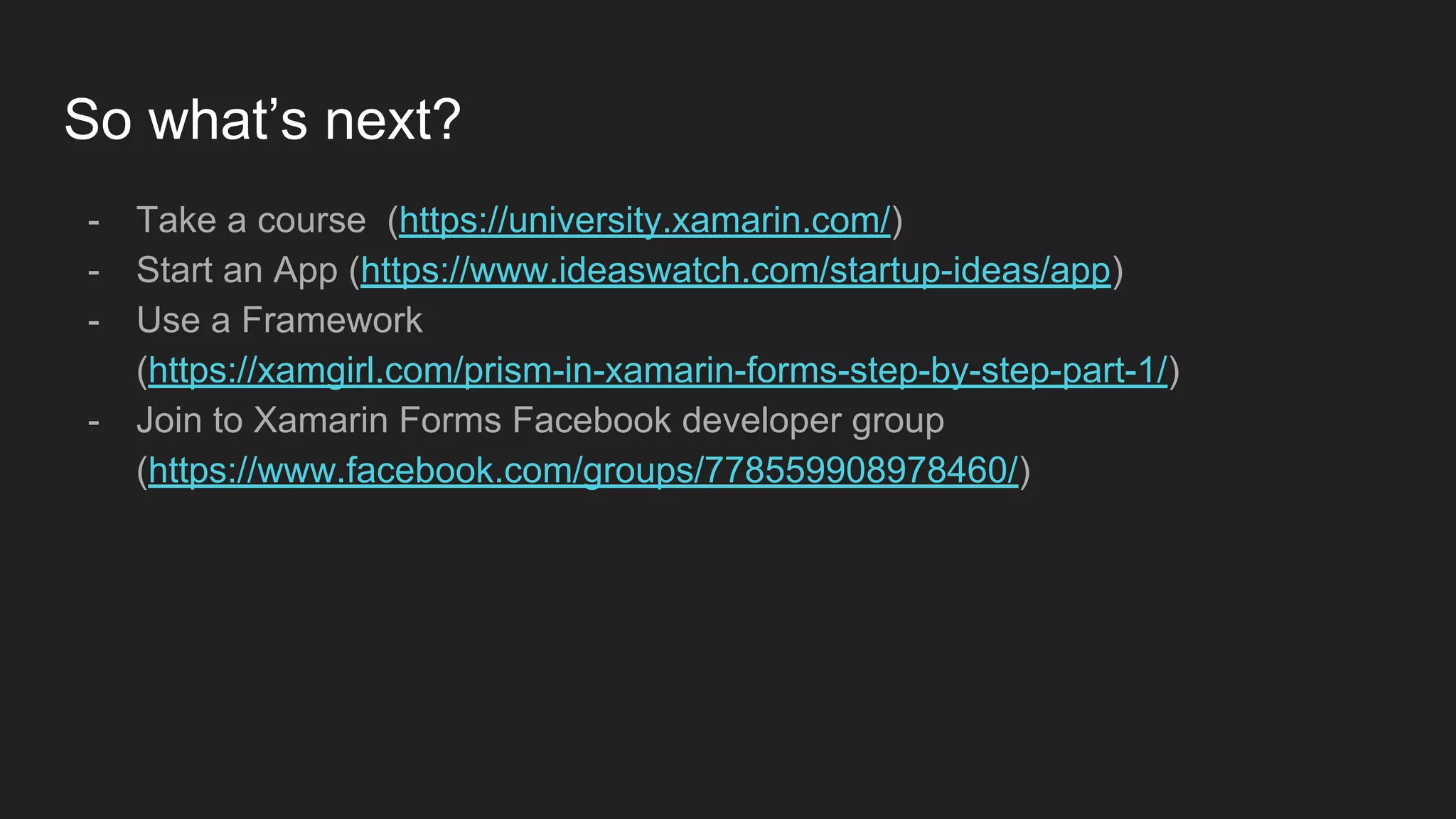 So what’s next?
- Take a course (https://university.xamarin.com/)
- Start an App (https://www.ideaswatch.com/startup-ideas/app)
- Use a Framework
(https://xamgirl.com/prism-in-xamarin-forms-step-by-step-part-1/)
- Join to Xamarin Forms Facebook developer group
(https://www.facebook.com/groups/778559908978460/)
 