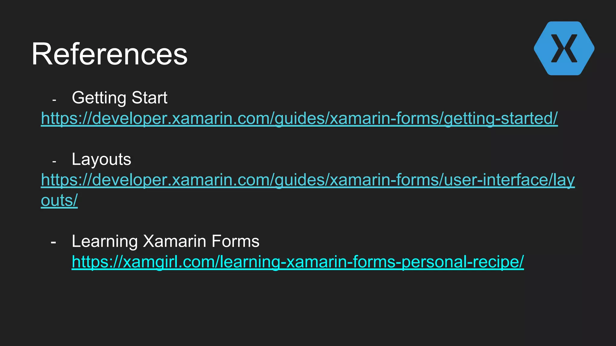 References
- Getting Start
https://developer.xamarin.com/guides/xamarin-forms/getting-started/
- Layouts
https://developer.xamarin.com/guides/xamarin-forms/user-interface/lay
outs/
- Learning Xamarin Forms
https://xamgirl.com/learning-xamarin-forms-personal-recipe/
 