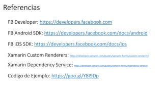 Referencias
https://developers.facebook.com
https://developers.facebook.com/docs/android
https://developers.facebook.com/docs/ios
https://developer.xamarin.com/guides/xamarin-forms/custom-renderer/
Xamarin Dependency Service: https://developer.xamarin.com/guides/xamarin-forms/dependency-service/
https://goo.gl/Y8I9Dp
 