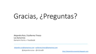 Gracias, ¿Preguntas?
Alejandro Ruiz / Guillermo Tinoco
Los Xamarinos
Xamarin.Forms + Facebook
alejandro.ruiz@xamarinos.com - guillermo.tinoco@xamarinos.com
@alejandroruizva - @m3mo89
http://alejandroruizvarela.blogspot.com
 