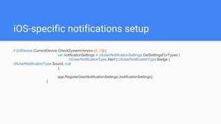 iOS-specific notifications setup
if (UIDevice.CurrentDevice.CheckSystemVersion (8, 0)) {
var notificationSettings = UIUserNotificationSettings.GetSettingsForTypes (
UIUserNotificationType.Alert | UIUserNotificationType.Badge |
UIUserNotificationType.Sound, null
);
app.RegisterUserNotificationSettings (notificationSettings);
}
 