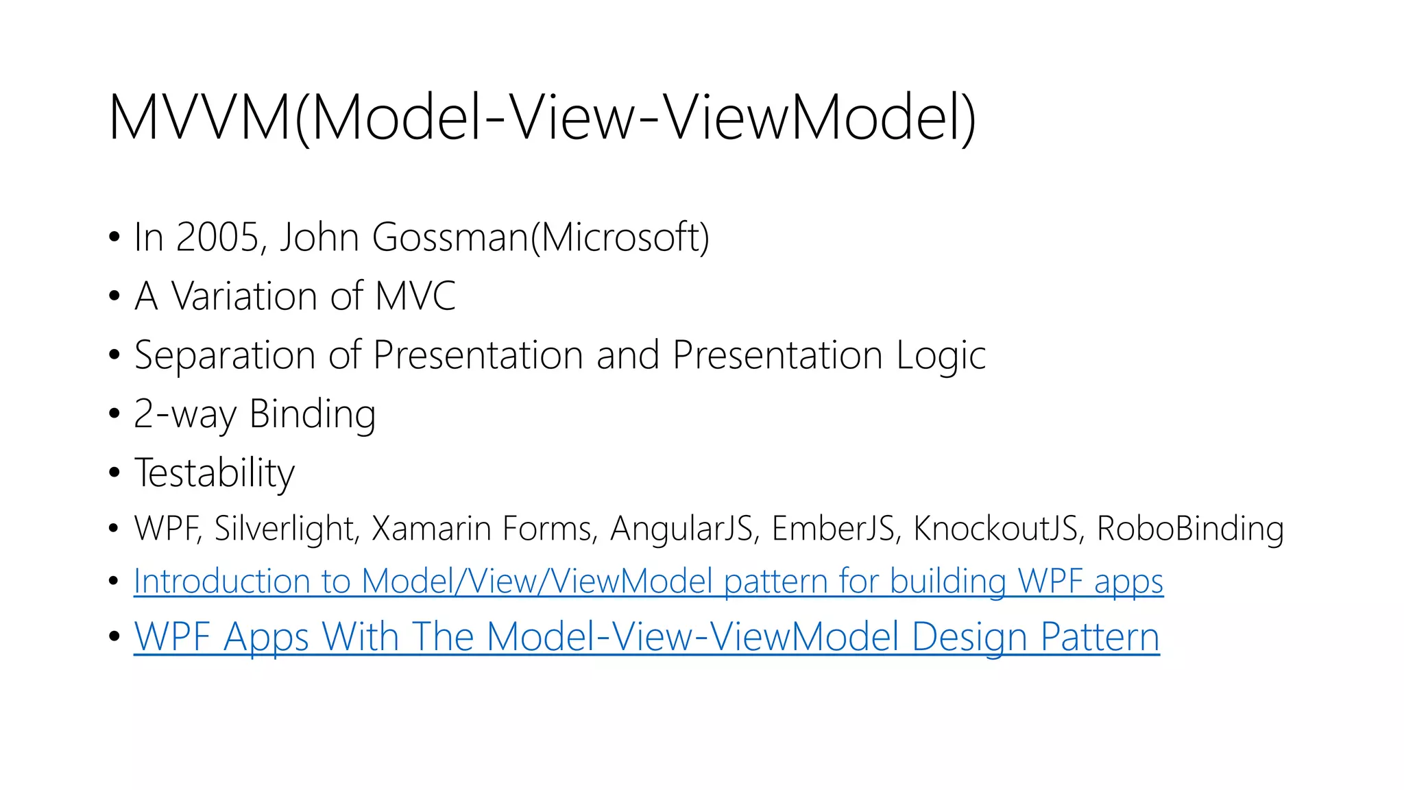 MVVM(Model-View-ViewModel)
• In 2005, John Gossman(Microsoft)
• A Variation of MVC
• Separation of Presentation and Presentation Logic
• 2-way Binding
• Testability
• WPF, Silverlight, Xamarin Forms, AngularJS, EmberJS, KnockoutJS, RoboBinding
• Introduction to Model/View/ViewModel pattern for building WPF apps
• WPF Apps With The Model-View-ViewModel Design Pattern
 