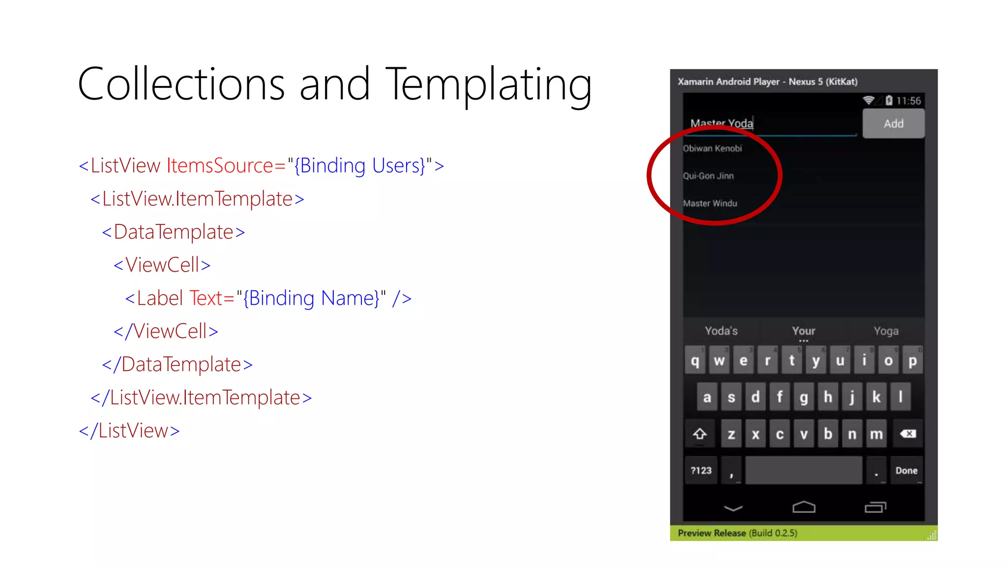 Collections and Templating
<ListView ItemsSource="{Binding Users}">
<ListView.ItemTemplate>
<DataTemplate>
<ViewCell>
<Label Text="{Binding Name}" />
</ViewCell>
</DataTemplate>
</ListView.ItemTemplate>
</ListView>
 