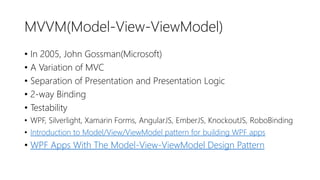 MVVM(Model-View-ViewModel)
• In 2005, John Gossman(Microsoft)
• A Variation of MVC
• Separation of Presentation and Presentation Logic
• 2-way Binding
• Testability
• WPF, Silverlight, Xamarin Forms, AngularJS, EmberJS, KnockoutJS, RoboBinding
• Introduction to Model/View/ViewModel pattern for building WPF apps
• WPF Apps With The Model-View-ViewModel Design Pattern
 