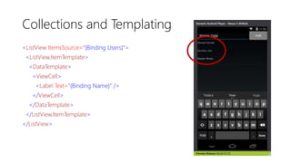 Collections and Templating
<ListView ItemsSource="{Binding Users}">
<ListView.ItemTemplate>
<DataTemplate>
<ViewCell>
<Label Text="{Binding Name}" />
</ViewCell>
</DataTemplate>
</ListView.ItemTemplate>
</ListView>
 