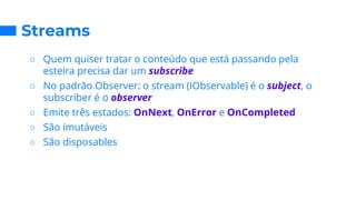 Streams
○ Quem quiser tratar o conteúdo que está passando pela
esteira precisa dar um subscribe
○ No padrão Observer: o stream (IObservable) é o subject, o
subscriber é o observer
○ Emite três estados: OnNext, OnError e OnCompleted
○ São imutáveis
○ São disposables
 
