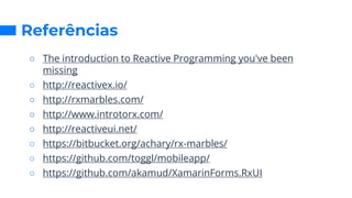 Referências
○ The introduction to Reactive Programming you've been
missing
○ http://reactivex.io/
○ http://rxmarbles.com/
○ http://www.introtorx.com/
○ http://reactiveui.net/
○ https://bitbucket.org/achary/rx-marbles/
○ https://github.com/toggl/mobileapp/
○ https://github.com/akamud/XamarinForms.RxUI
 