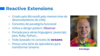 Reactive Extensions
○ Criado pela Microsoft pelo mesmo time de
desenvolvedores do LINQ
○ Conceitos de paradigma funcional
○ Utiliza o design pattern: Observer
○ Portada para várias linguagens: Javascript,
Java, Ruby, Python...
○ Todo baseado no conceito de streams
○ Possui uma série de operadores para
transformar streams
Erik Meijer
 