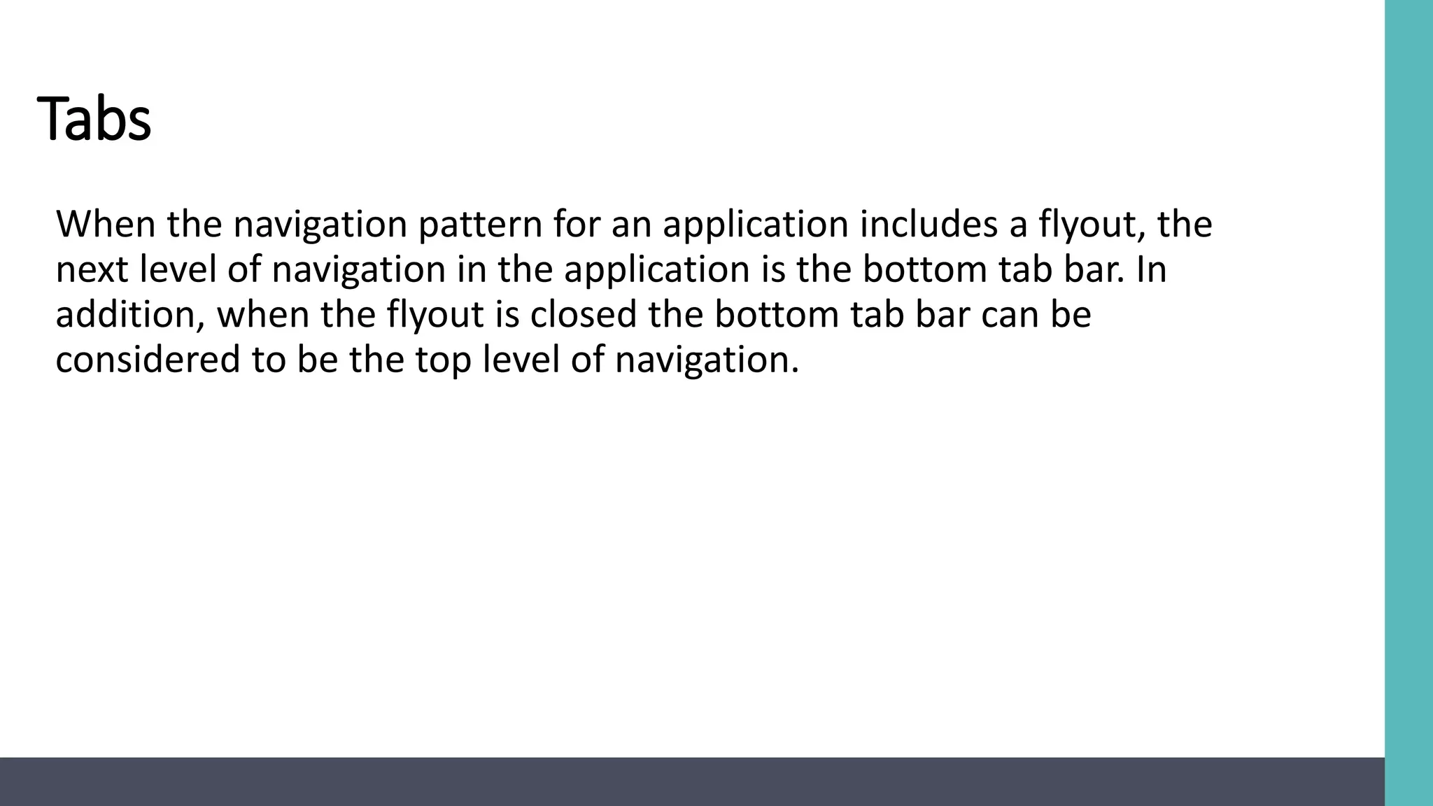 Tabs
When the navigation pattern for an application includes a flyout, the
next level of navigation in the application is the bottom tab bar. In
addition, when the flyout is closed the bottom tab bar can be
considered to be the top level of navigation.
 