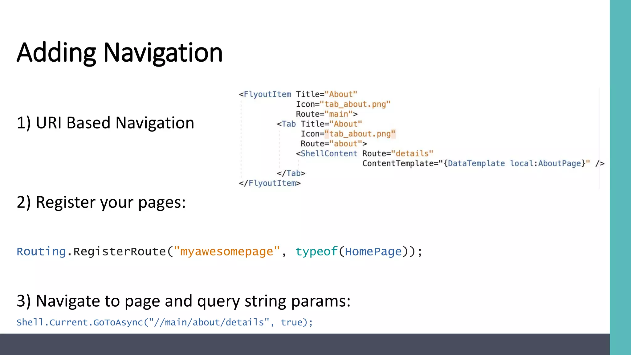 Adding Navigation
1) URI Based Navigation
2) Register your pages:
Routing.RegisterRoute("myawesomepage", typeof(HomePage));
3) Navigate to page and query string params:
Shell.Current.GoToAsync("//main/about/details", true);
 