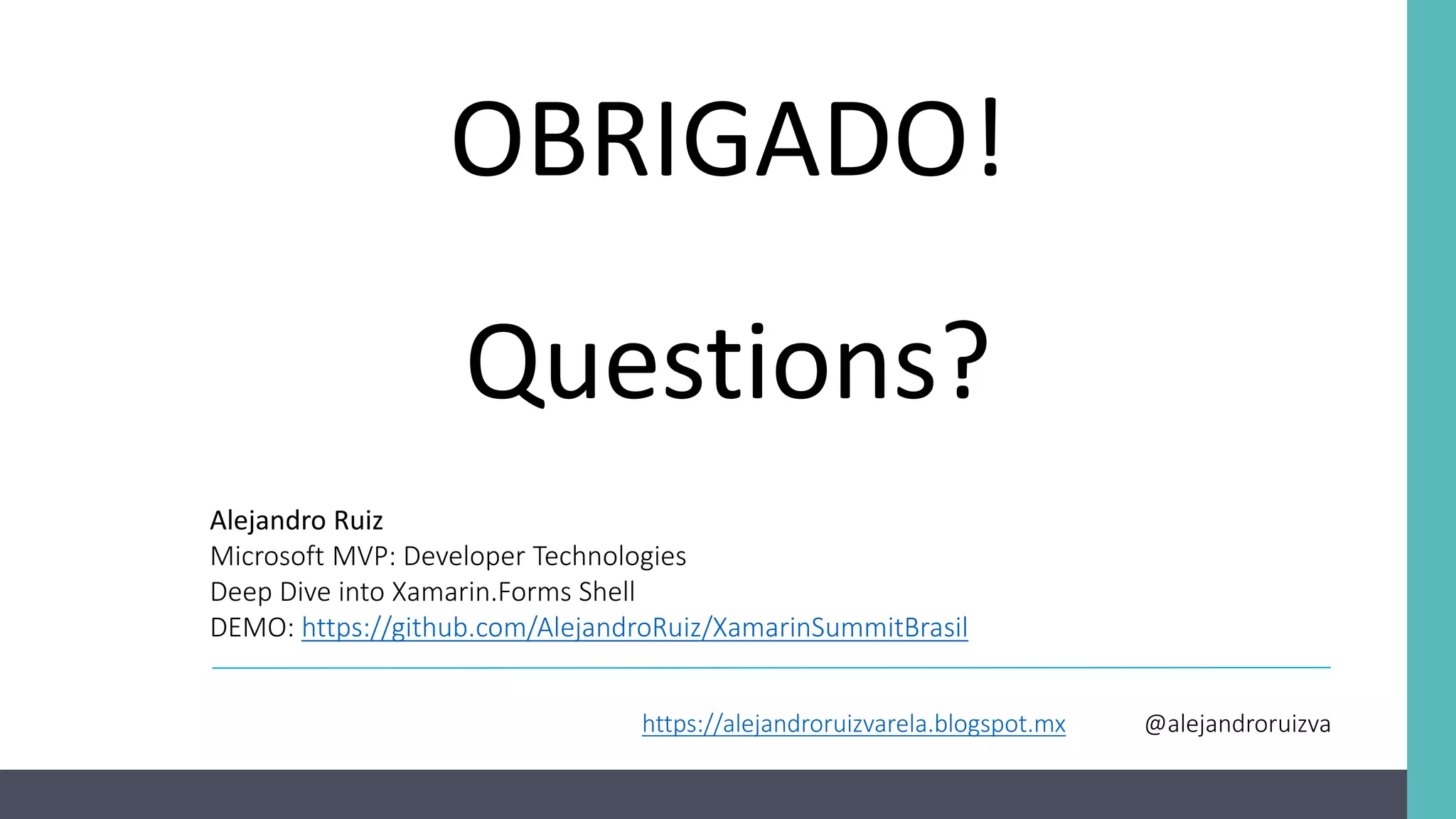 OBRIGADO!
Questions?
Alejandro Ruiz
Microsoft MVP: Developer Technologies
Deep Dive into Xamarin.Forms Shell
DEMO: https://github.com/AlejandroRuiz/XamarinSummitBrasil
https://alejandroruizvarela.blogspot.mx @alejandroruizva
 