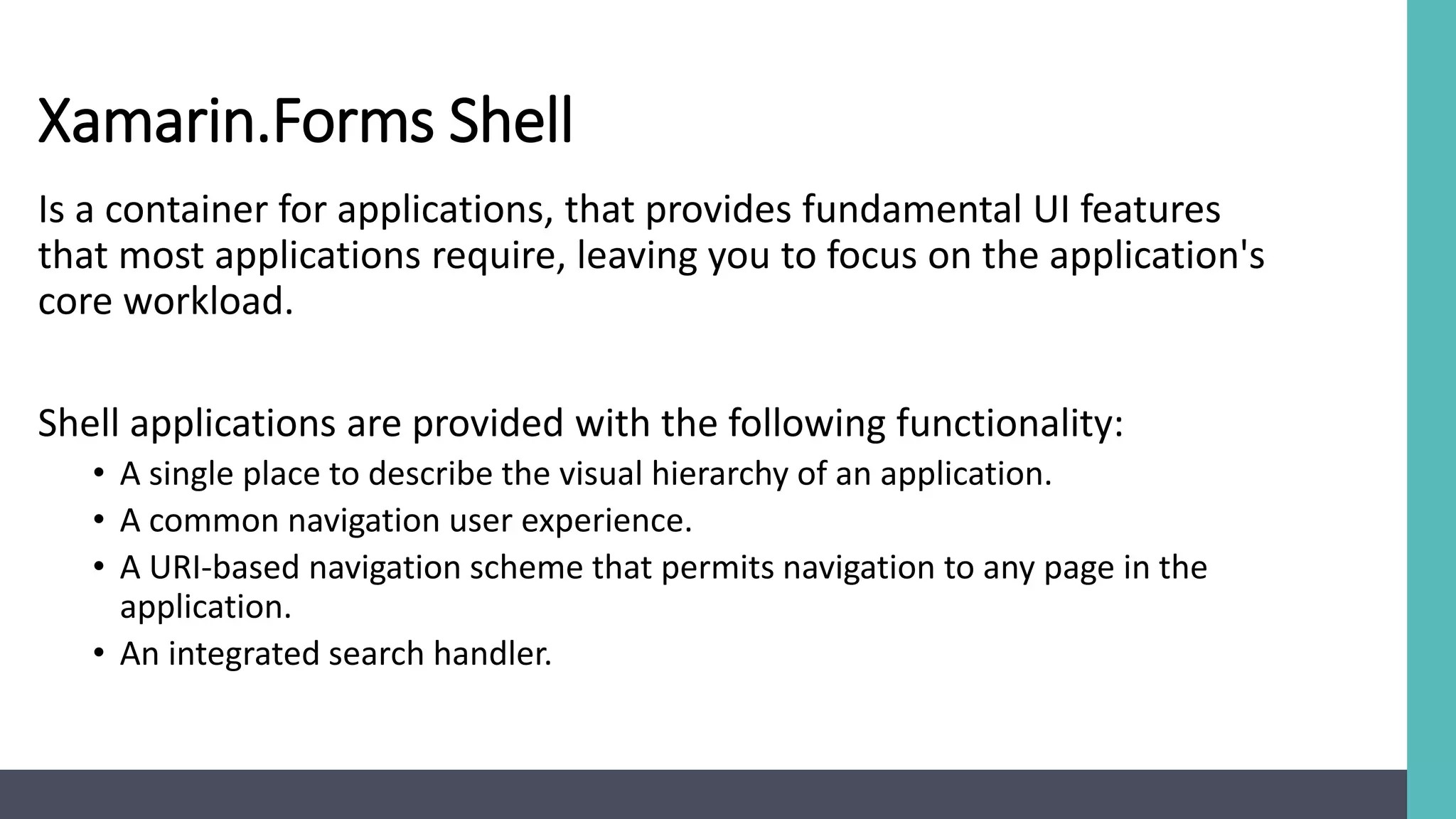 Xamarin.Forms Shell
Is a container for applications, that provides fundamental UI features
that most applications require, leaving you to focus on the application's
core workload.
Shell applications are provided with the following functionality:
• A single place to describe the visual hierarchy of an application.
• A common navigation user experience.
• A URI-based navigation scheme that permits navigation to any page in the
application.
• An integrated search handler.
 
