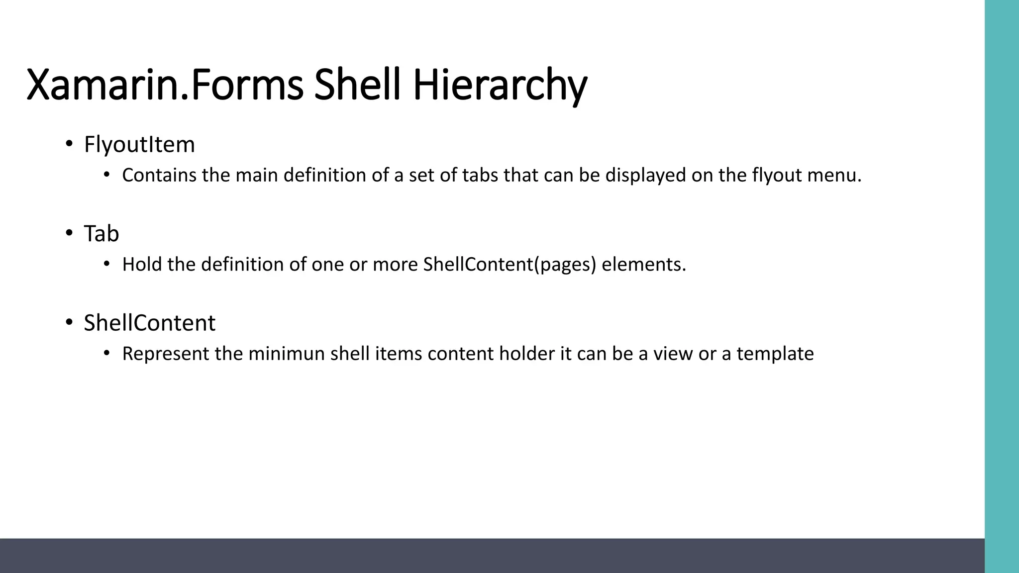 Xamarin.Forms Shell Hierarchy
• FlyoutItem
• Contains the main definition of a set of tabs that can be displayed on the flyout menu.
• Tab
• Hold the definition of one or more ShellContent(pages) elements.
• ShellContent
• Represent the minimun shell items content holder it can be a view or a template
 