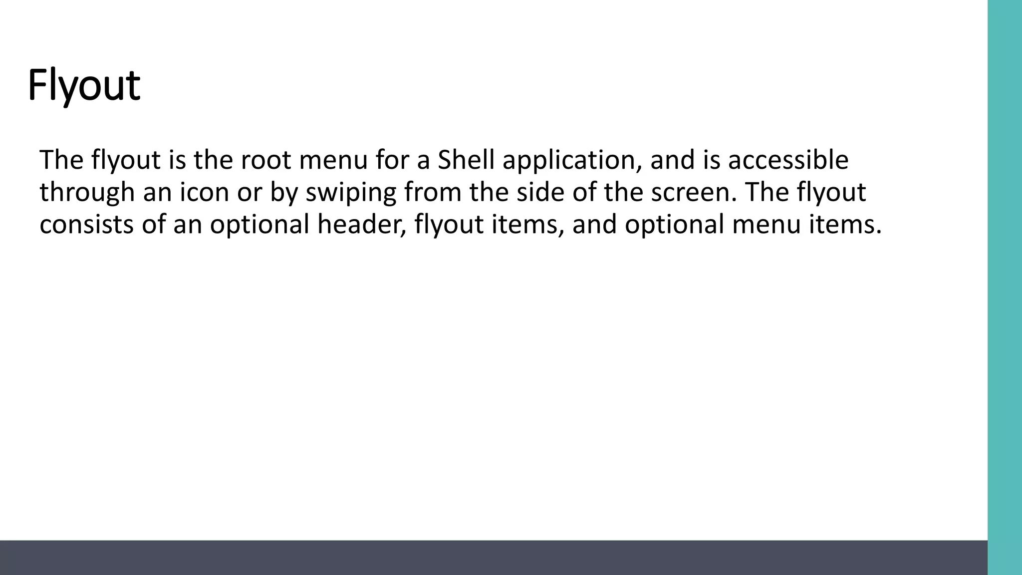 Flyout
The flyout is the root menu for a Shell application, and is accessible
through an icon or by swiping from the side of the screen. The flyout
consists of an optional header, flyout items, and optional menu items.
 