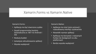 Xamarin.Forms vs Xamarin.Native
Xamarin.Forms:
• Aplikacja ma być stworzona szybko
• Zespół programistów bardziej
doświadczony w .NET niż Android i
iOS
• Nieduży budżet
• Łatwiejsze aktualizowanie aplikacji
• Wysoka wydajność
Xamarin.Native:
• Aplikacja ma mieć dużo animacji i
rozbudowany interfejs użytkownika
• Niewielki rozmiar aplikacji
• Aplikacja ma korzystać z natywnych
funkcji nie dostępnych na obu
platformach
• Bardzo wysoka wydajność
 