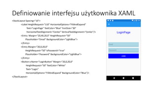 Definiowanie interfejsu użytkownika XAML
<StackLayout Spacing="10">
<Label HeightRequest="110" HorizontalOptions="FillAndExpand"
Text="LoginPage" TextColor="Blue" FontSize="30"
HorizontalTextAlignment="Center" VerticalTextAlignment="Center"/>
<Entry Margin="20,40,20,0" HeightRequest="50"
Placeholder="Email" BackgroundColor="LightBlue">
</Entry>
<Entry Margin="20,0,20,0"
HeightRequest="50" IsPassword="true"
Placeholder="Password" BackgroundColor="LightBlue">
</Entry>
<Button x:Name="LoginButton" Margin="20,0,20,0"
HeightRequest="50" TextColor="White"
Text="Login"
HorizontalOptions="FillAndExpand" BackgroundColor="Blue"/>
</StackLayout>
 
