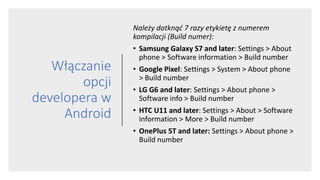 Włączanie
opcji
developera w
Android
Należy dotknąć 7 razy etykietę z numerem
kompilacji (Build numer):
• Samsung Galaxy S7 and later: Settings > About
phone > Software information > Build number
• Google Pixel: Settings > System > About phone
> Build number
• LG G6 and later: Settings > About phone >
Software info > Build number
• HTC U11 and later: Settings > About > Software
information > More > Build number
• OnePlus 5T and later: Settings > About phone >
Build number
 