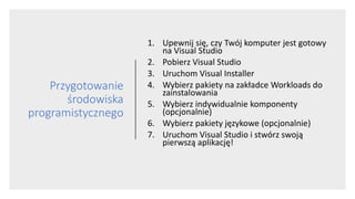 Przygotowanie
środowiska
programistycznego
1. Upewnij się, czy Twój komputer jest gotowy
na Visual Studio
2. Pobierz Visual Studio
3. Uruchom Visual Installer
4. Wybierz pakiety na zakładce Workloads do
zainstalowania
5. Wybierz indywidualnie komponenty
(opcjonalnie)
6. Wybierz pakiety językowe (opcjonalnie)
7. Uruchom Visual Studio i stwórz swoją
pierwszą aplikację!
 
