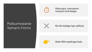 Podsumowanie
Xamarin.Forms
Obiecująca, intensywnie
rozwijana technologia.
Nie dla każdego typu aplikacji.
Około 90% wspólnego kodu.
 
