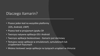 Dlaczego Xamarin?
• Piszesz jeden kod na wszystkie platformy
(iOS, Android, UWP)
• Piszesz kod w przyjaznym języku C#
• Tworzysz natywne aplikacje iOS i Android
• Tworzysz aplikacje bezkosztowo - Xamarin jest darmowy
• Testujesz swoje aplikacje w emulatorach, symulatorach lub
urządzeniach fizycznych
• Możesz testować swoje aplikacje na tysiącach urządzeń w chmurze
 
