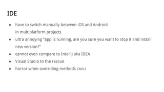 IDE
● have to switch manually between iOS and Android
in multiplatform projects
● ultra annoying “app is running, are you sure you want to stop it and install
new version?”
● cannot even compare to IntelliJ aka IDEA
● Visual Studio to the rescue
● horror when overriding methods CMD-I
 