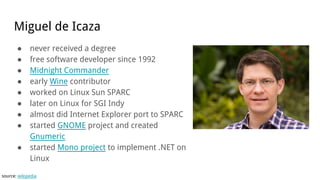 Miguel de Icaza
● never received a degree
● free software developer since 1992
● Midnight Commander
● early Wine contributor
● worked on Linux Sun SPARC
● later on Linux for SGI Indy
● almost did Internet Explorer port to SPARC
● started GNOME project and created
Gnumeric
● started Mono project to implement .NET on
Linux
source: wikipedia
 