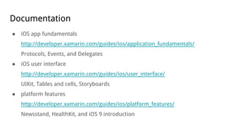 Documentation
● iOS app fundamentals
http://developer.xamarin.com/guides/ios/application_fundamentals/
Protocols, Events, and Delegates
● iOS user interface
http://developer.xamarin.com/guides/ios/user_interface/
UIKit, Tables and cells, Storyboards
● platform features
http://developer.xamarin.com/guides/ios/platform_features/
Newsstand, HealthKit, and iOS 9 introduction
 