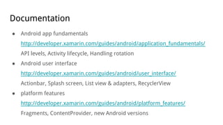 Documentation
● Android app fundamentals
http://developer.xamarin.com/guides/android/application_fundamentals/
API levels, Activity lifecycle, Handling rotation
● Android user interface
http://developer.xamarin.com/guides/android/user_interface/
Actionbar, Splash screen, List view & adapters, RecyclerView
● platform features
http://developer.xamarin.com/guides/android/platform_features/
Fragments, ContentProvider, new Android versions
 