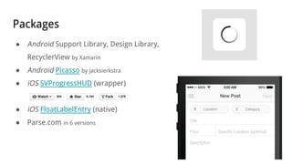 Packages
● Android Support Library, Design Library,
RecyclerView by Xamarin
● Android Picasso by jacksierkstra
● iOS SVProgressHUD (wrapper)
● iOS FloatLabelEntry (native)
● Parse.com in 6 versions
 