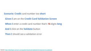Scenario: Credit card number too short
Given I am on the Credit Card Validation Screen
When I enter a credit card number that's 16 digits long
And I click on the Validate button
Then I should see a validation error
source: http://developer.xamarin.com/guides/testcloud/calabash/introduction-to-calabash/
 