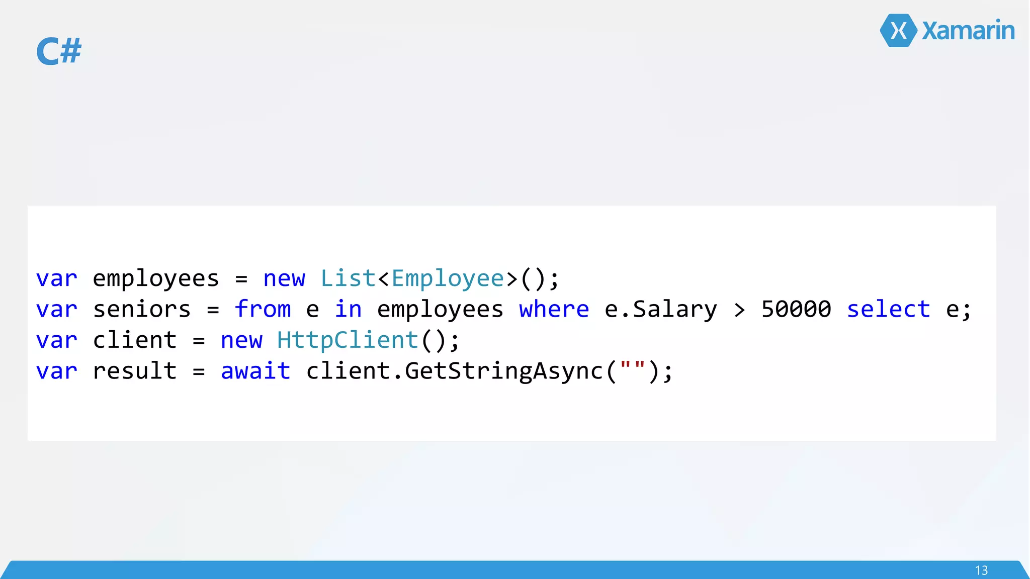 C#
13
var employees = new List<Employee>();
var seniors = from e in employees where e.Salary > 50000 select e;
var client = new HttpClient();
var result = await client.GetStringAsync("");
 