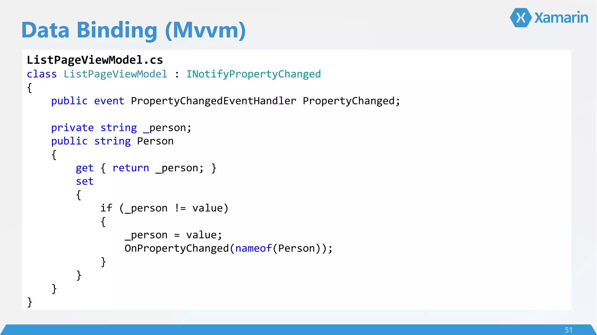 Data Binding (Mvvm)
51
ListPageViewModel.cs
class ListPageViewModel : INotifyPropertyChanged
{
public event PropertyChangedEventHandler PropertyChanged;
private string _person;
public string Person
{
get { return _person; }
set
{
if (_person != value)
{
_person = value;
OnPropertyChanged(nameof(Person));
}
}
}
}
 