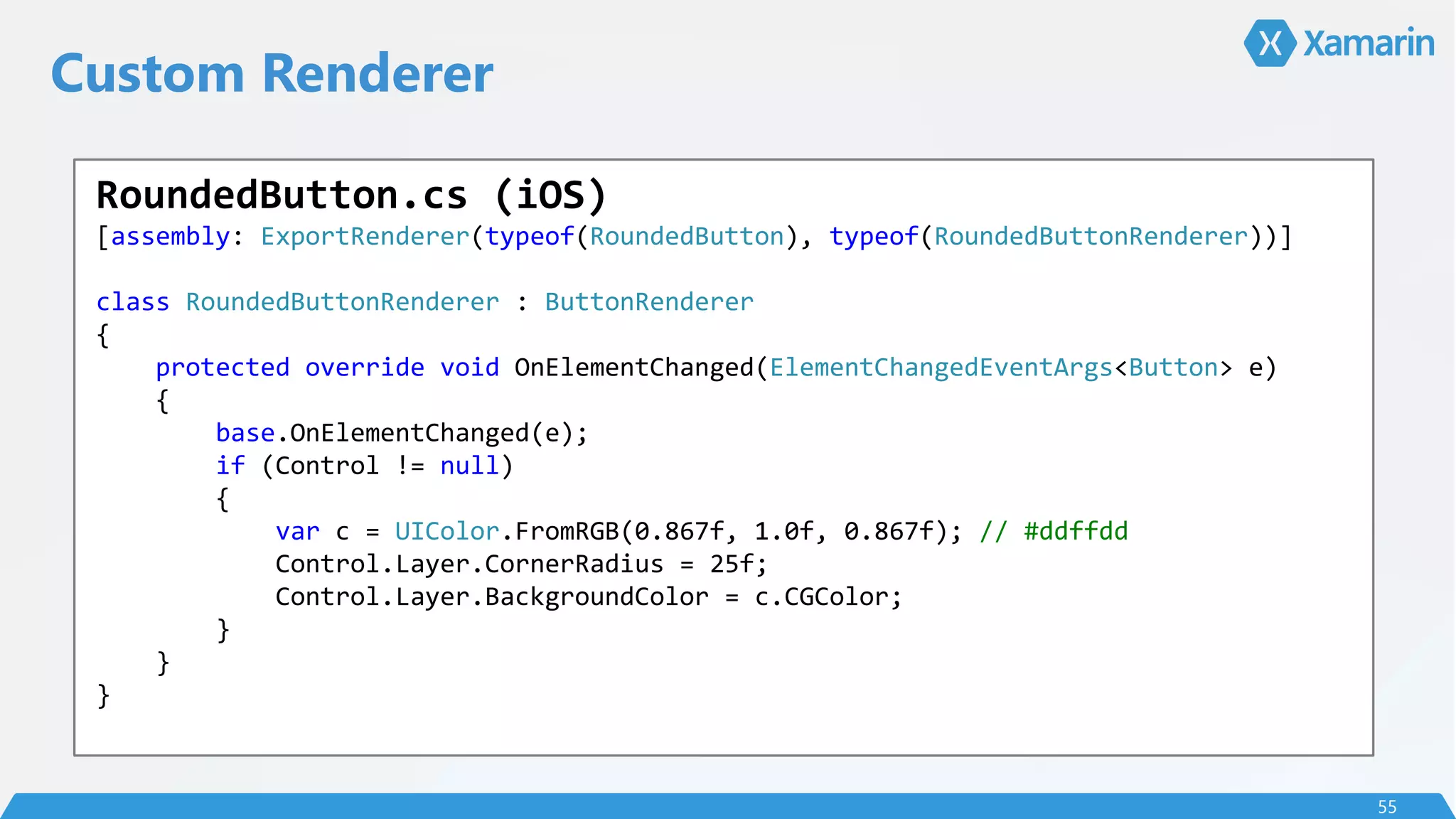 Custom Renderer
55
RoundedButton.cs (iOS)
[assembly: ExportRenderer(typeof(RoundedButton), typeof(RoundedButtonRenderer))]
class RoundedButtonRenderer : ButtonRenderer
{
protected override void OnElementChanged(ElementChangedEventArgs<Button> e)
{
base.OnElementChanged(e);
if (Control != null)
{
var c = UIColor.FromRGB(0.867f, 1.0f, 0.867f); // #ddffdd
Control.Layer.CornerRadius = 25f;
Control.Layer.BackgroundColor = c.CGColor;
}
}
}
 