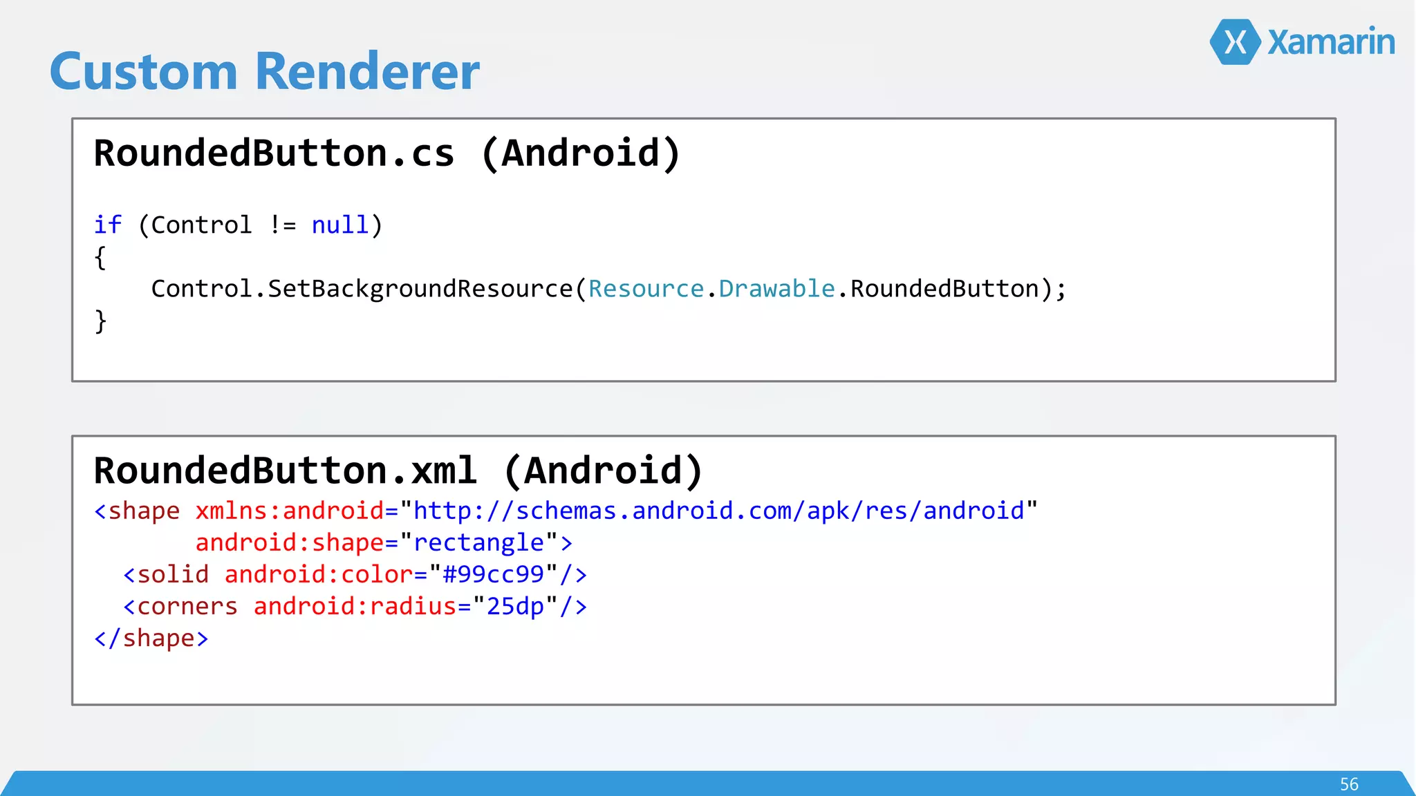 Custom Renderer
56
RoundedButton.cs (Android)
if (Control != null)
{
Control.SetBackgroundResource(Resource.Drawable.RoundedButton);
}
RoundedButton.xml (Android)
<shape xmlns:android="http://schemas.android.com/apk/res/android"
android:shape="rectangle">
<solid android:color="#99cc99"/>
<corners android:radius="25dp"/>
</shape>
 