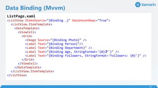 Data Binding (Mvvm)
50
ListPage.xaml
<ListView ItemsSource="{Binding .}" HasUnevenRows="True">
<ListView.ItemTemplate>
<DataTemplate>
<ViewCell>
<Grid>
<Image Source="{Binding Photo}" />
<Label Text="{Binding Person}"/>
<Label Text="{Binding Department}" />
<Label Text="{Binding Age, StringFormat='{0}'}" />
<Label Text="{Binding Followers, StringFormat='Followers: {0}'}" />
</Grid>
</ViewCell>
</DataTemplate>
</ListView.ItemTemplate>
</ListView>
 