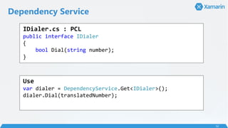 Dependency Service
52
IDialer.cs : PCL
public interface IDialer
{
bool Dial(string number);
}
Use
var dialer = DependencyService.Get<IDialer>();
dialer.Dial(translatedNumber);
 