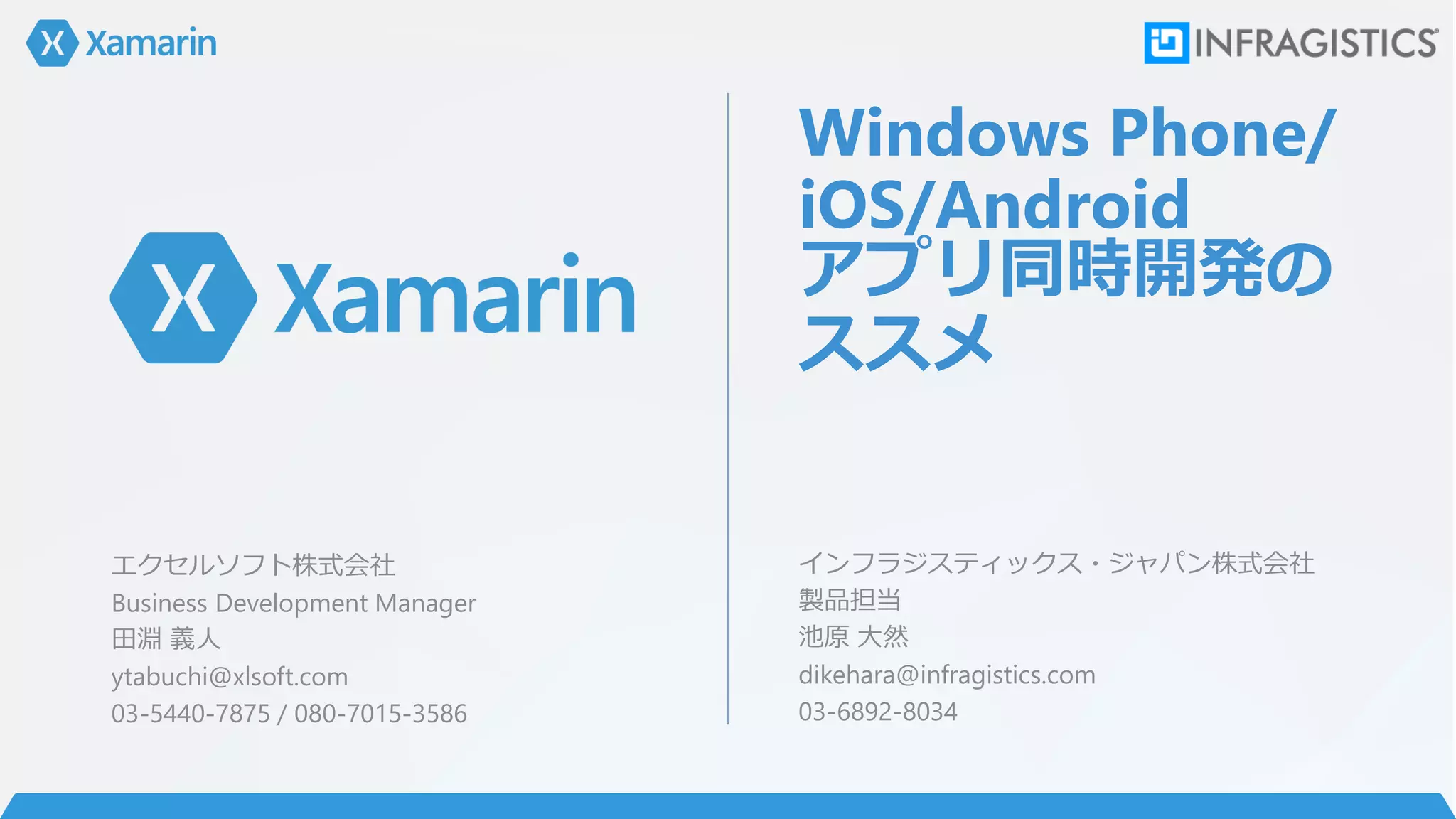 Windows Phone/
iOS/Android
アプリ同時開発の
ススメ
インフラジスティックス・ジャパン株式会社
製品担当
池原 大然
dikehara@infragistics.com
03-6892-8034
エクセルソフト株式会社
Business Development Manager
田淵 義人
ytabuchi@xlsoft.com
03-5440-7875 / 080-7015-3586
 