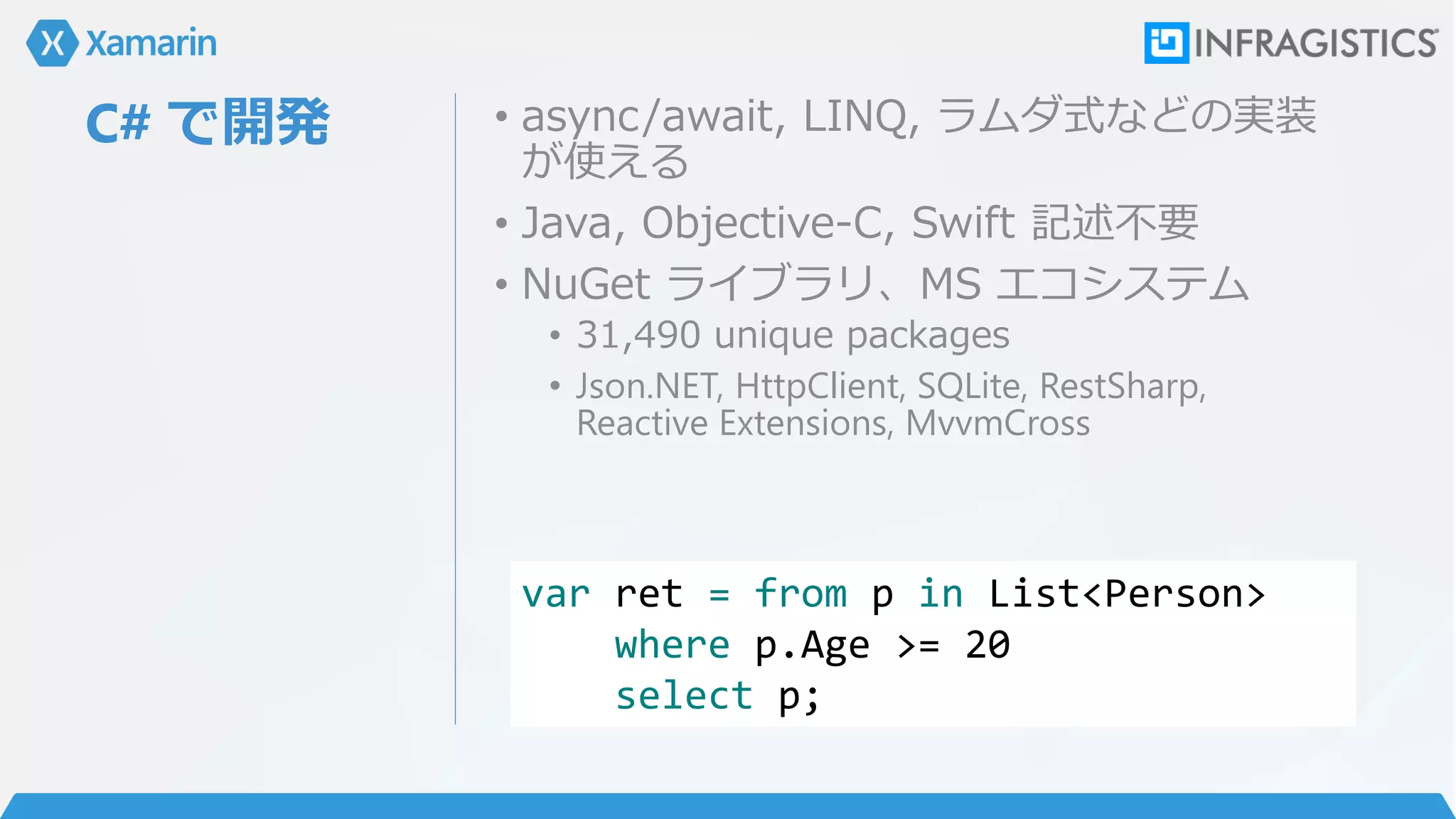 C# で開発 • async/await, LINQ, ラムダ式などの実装
が使える
• Java, Objective-C, Swift 記述不要
• NuGet ライブラリ、MS エコシステム
• 31,490 unique packages
• Json.NET, HttpClient, SQLite, RestSharp,
Reactive Extensions, MvvmCross
var ret = from p in List<Person>
where p.Age >= 20
select p;
 