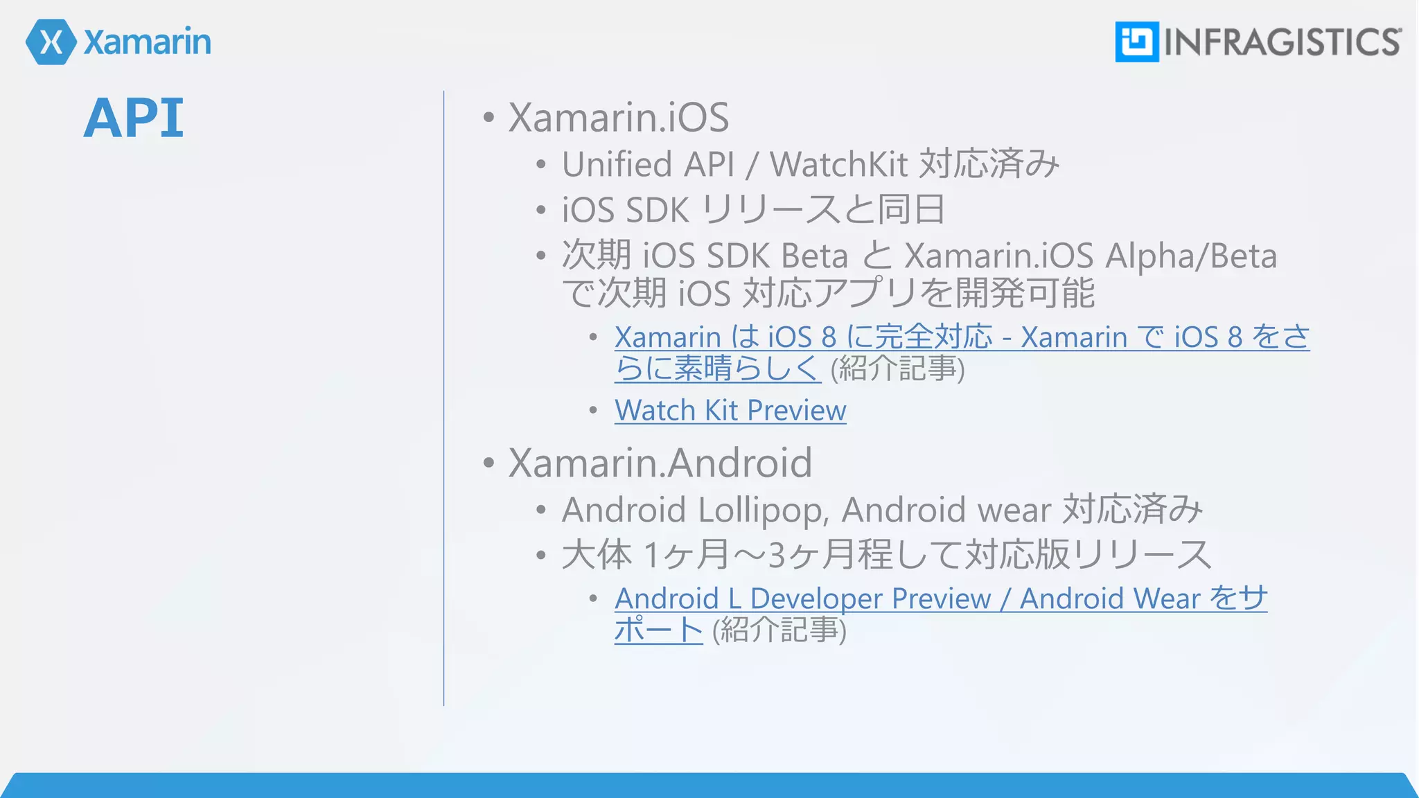 API • Xamarin.iOS
• Unified API / WatchKit 対応済み
• iOS SDK リリースと同日
• 次期 iOS SDK Beta と Xamarin.iOS Alpha/Beta
で次期 iOS 対応アプリを開発可能
• Xamarin は iOS 8 に完全対応 - Xamarin で iOS 8 をさ
らに素晴らしく (紹介記事)
• Watch Kit Preview
• Xamarin.Android
• Android Lollipop, Android wear 対応済み
• 大体 1ヶ月～3ヶ月程して対応版リリース
• Android L Developer Preview / Android Wear をサ
ポート (紹介記事)
 