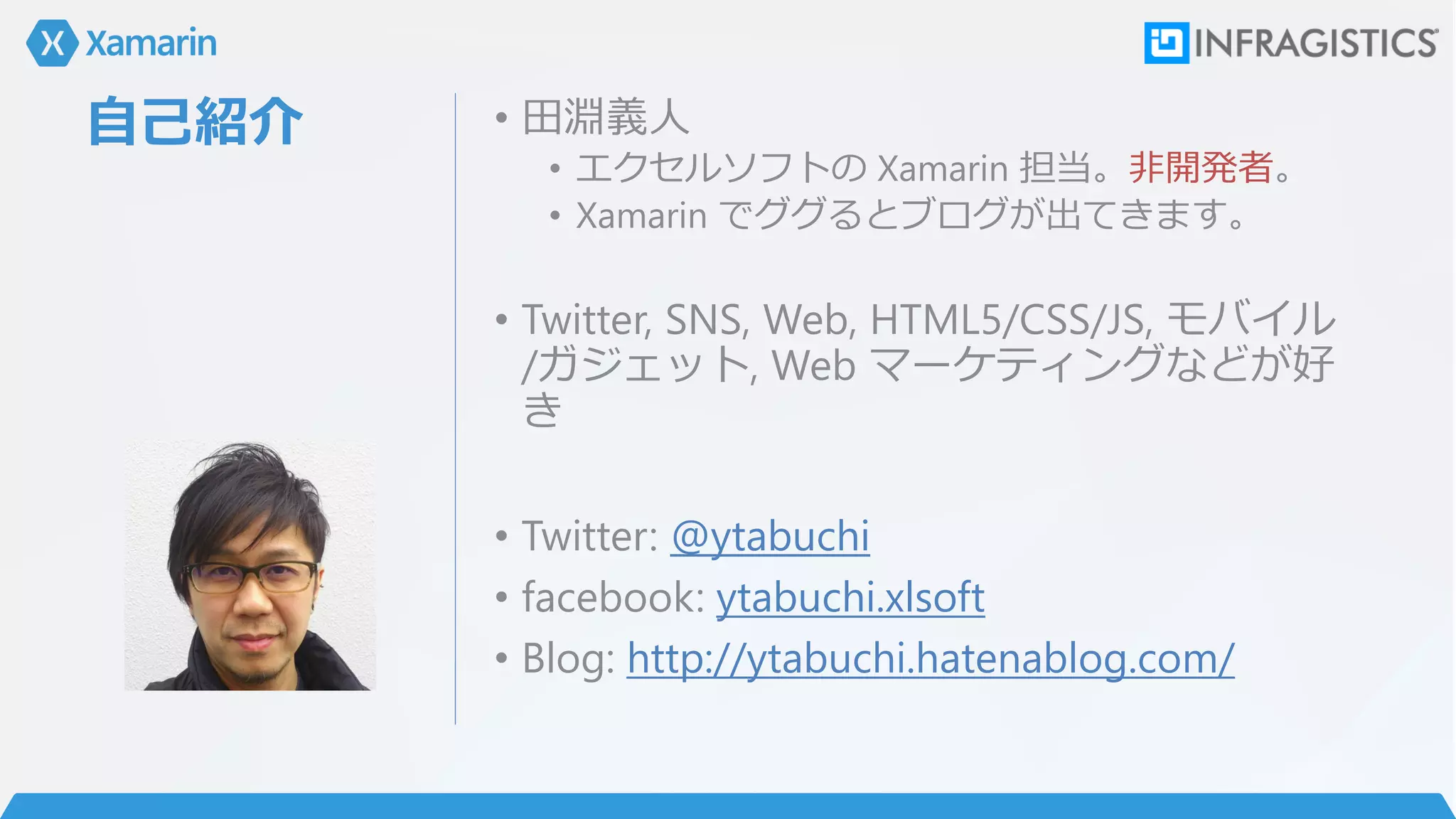 自己紹介 • 田淵義人
• エクセルソフトの Xamarin 担当。非開発者。
• Xamarin でググるとブログが出てきます。
• Twitter, SNS, Web, HTML5/CSS/JS, モバイル
/ガジェット, Web マーケティングなどが好
き
• Twitter: @ytabuchi
• facebook: ytabuchi.xlsoft
• Blog: http://ytabuchi.hatenablog.com/
 