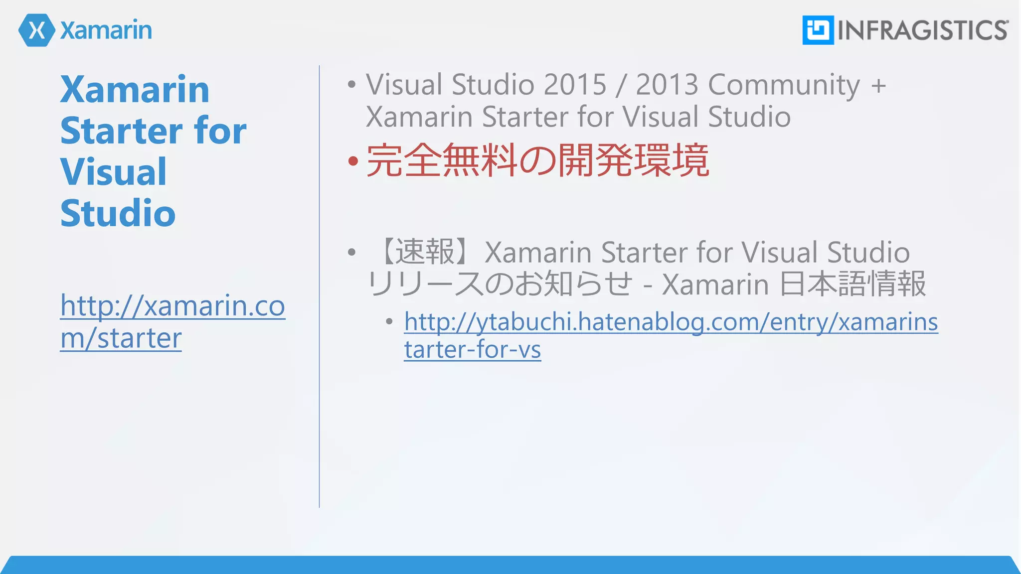 Xamarin
Starter for
Visual
Studio
• Visual Studio 2015 / 2013 Community +
Xamarin Starter for Visual Studio
•完全無料の開発環境
• 【速報】Xamarin Starter for Visual Studio
リリースのお知らせ - Xamarin 日本語情報
• http://ytabuchi.hatenablog.com/entry/xamarins
tarter-for-vs
http://xamarin.co
m/starter
 