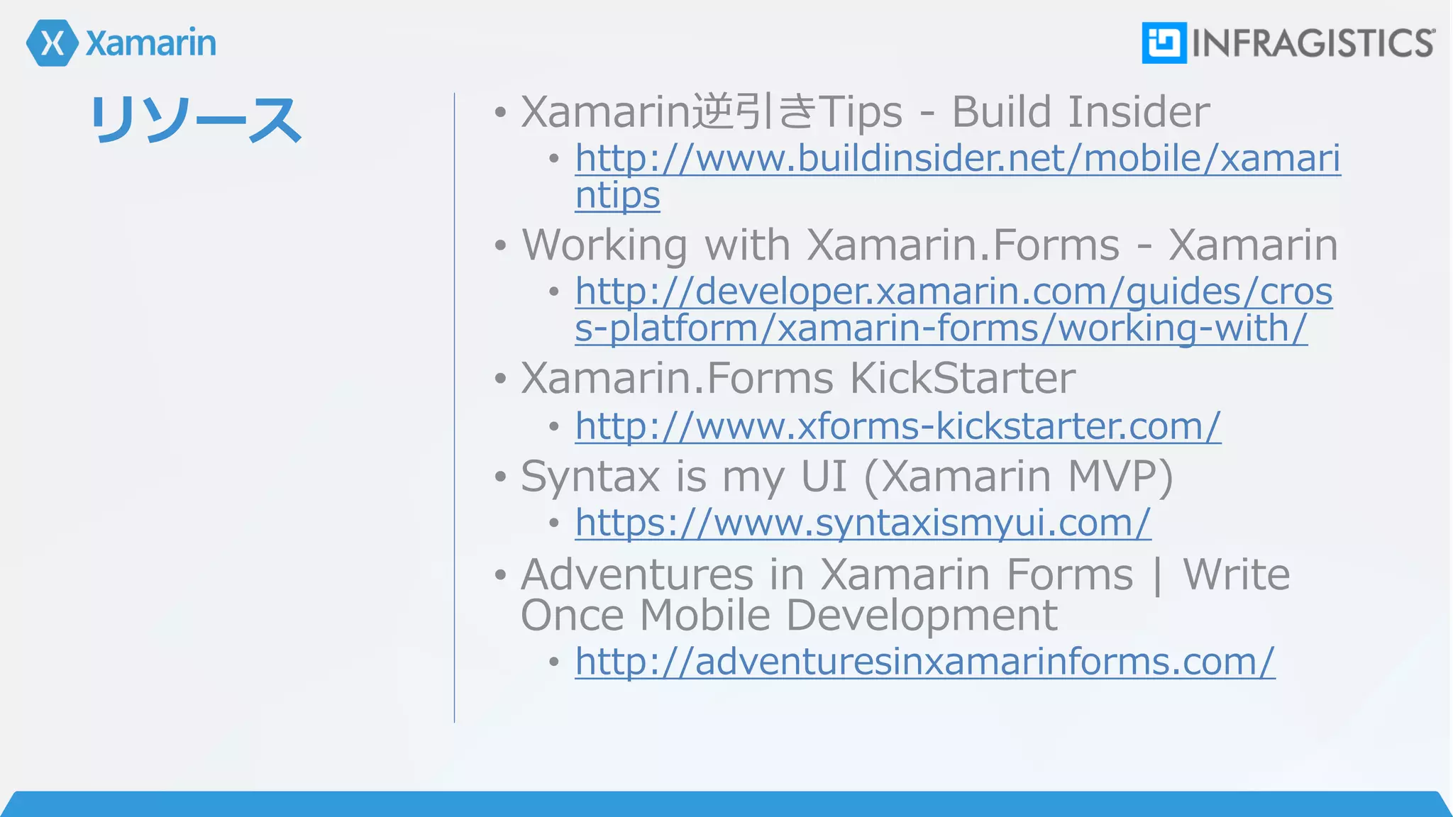 リソース • Xamarin逆引きTips - Build Insider
• http://www.buildinsider.net/mobile/xamari
ntips
• Working with Xamarin.Forms - Xamarin
• http://developer.xamarin.com/guides/cros
s-platform/xamarin-forms/working-with/
• Xamarin.Forms KickStarter
• http://www.xforms-kickstarter.com/
• Syntax is my UI (Xamarin MVP)
• https://www.syntaxismyui.com/
• Adventures in Xamarin Forms | Write
Once Mobile Development
• http://adventuresinxamarinforms.com/
 